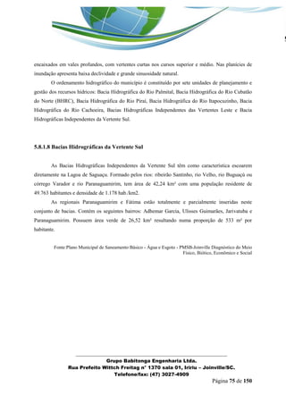 _______________________________________________________________ 
Grupo Babitonga Engenharia Ltda. 
Rua Prefeito Wittch Freitag n° 1370 sala 01, Iririu – Joinville/SC. 
Telefone/fax: (47) 3027-4909 
Página 75 de 150 
encaixados em vales profundos, com vertentes curtas nos cursos superior e médio. Nas planícies de inundação apresenta baixa declividade e grande sinuosidade natural. 
O ordenamento hidrográfico do município é constituído por sete unidades de planejamento e gestão dos recursos hídricos: Bacia Hidrográfica do Rio Palmital, Bacia Hidrográfica do Rio Cubatão do Norte (BHRC), Bacia Hidrográfica do Rio Piraí, Bacia Hidrográfica do Rio Itapocuzinho, Bacia Hidrográfica do Rio Cachoeira, Bacias Hidrográficas Independentes das Vertentes Leste e Bacia Hidrográficas Independentes da Vertente Sul. 
5.8.1.8 Bacias Hidrográficas da Vertente Sul 
As Bacias Hidrográficas Independentes da Vertente Sul têm como característica escoarem diretamente na Lagoa de Saguaçu. Formado pelos rios: ribeirão Santinho, rio Velho, rio Buguaçú ou córrego Varador e rio Paranaguamirim, tem área de 42,24 km² com uma população residente de 49.763 habitantes e densidade de 1.178 hab./km2. 
As regionais Paranaguamirim e Fátima estão totalmente e parcialmente inseridas neste conjunto de bacias. Contém os seguintes bairros: Adhemar Garcia, Ulisses Guimarães, Jarivatuba e Paranaguamirim. Possuem área verde de 26,52 km² resultando numa proporção de 533 m² por habitante. 
Fonte:Plano Municipal de Saneamento Básico - Água e Esgoto - PMSB-Joinville Diagnóstico do Meio Físico, Biótico, Econômico e Social 
 