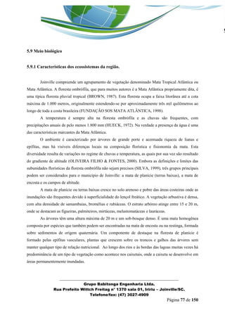 _______________________________________________________________ 
Grupo Babitonga Engenharia Ltda. 
Rua Prefeito Wittch Freitag n° 1370 sala 01, Iririu – Joinville/SC. 
Telefone/fax: (47) 3027-4909 
Página 77 de 150 
5.9 Meio biológico 
5.9.1 Características dos ecossistemas da região. 
Joinville compreende um agrupamento de vegetação denominado Mata Tropical Atlântica ou Mata Atlântica. A floresta ombrófila, que para muitos autores é a Mata Atlântica propriamente dita, é uma típica floresta pluvial tropical (BROWN, 1987). Esta floresta ocupa a faixa litorânea até a cota máxima de 1.000 metros, originalmente estendendo-se por aproximadamente três mil quilômetros ao longo de toda a costa brasileira (FUNDAÇÃO SOS MATA ATLÂNTICA, 1998). 
A temperatura é sempre alta na floresta ombrófila e as chuvas são frequentes, com precipitações anuais de pelo menos 1.800 mm (HUECK, 1972). Na verdade a presença da água é uma das características marcantes da Mata Atlântica. 
O ambiente é caracterizado por árvores de grande porte e acentuada riqueza de lianas e epífitas, mas há visíveis diferenças locais na composição florística e fisionomia da mata. Esta diversidade resulta de variações no regime de chuvas e temperatura, as quais por sua vez são resultado do gradiente de altitude (OLIVEIRA FILHO & FONTES, 2000). Embora as definições e limites das subunidades florísticas da floresta ombrófila não sejam precisos (SILVA, 1999), três grupos principais podem ser considerados para o município de Joinville: a mata de planície (terras baixas), a mata de encosta e os campos de altitude. 
A mata de planície ou terras baixas cresce no solo arenoso e pobre das áreas costeiras onde as inundações são frequentes devido à superficialidade do lençol freático. A vegetação arbustiva é densa, com alta densidade de samambaias, bromélias e rubiáceas. O estrato arbóreo atinge entre 15 e 20 m, onde se destacam as figueiras, palmiteiros, mirtáceas, melastomatáceas e lauráceas. 
As árvores têm uma altura máxima de 20 m e um sob-bosque denso. É uma mata homogênea composta por espécies que também podem ser encontradas na mata de encosta ou na restinga, formada sobre sedimentos de origem quaternária. Um componente de destaque na floresta de planície é formado pelas epífitas vasculares, plantas que crescem sobre os troncos e galhos das árvores sem manter qualquer tipo de relação nutricional. Ao longo dos rios e às bordas das lagoas muitas vezes há predominância de um tipo de vegetação como acontece nos caixetais, onde a caixeta se desenvolve em áreas permanentemente inundadas.  