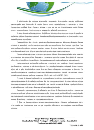 _______________________________________________________________ 
Grupo Babitonga Engenharia Ltda. 
Rua Prefeito Wittch Freitag n° 1370 sala 01, Iririu – Joinville/SC. 
Telefone/fax: (47) 3027-4909 
Página 80 de 150 
A distribuição dos animais acompanha, geralmente, determinados padrões ambientais caracterizados pela integração de muitos fatores como, principalmente, a vegetação, o clima (temperatura, umidade do ar, chuva), a altitude e, estas por sua vez, dependentes de muitos fatores como a natureza do solo, tipo de drenagem, a topografia, a latitude, entre outros. 
A fauna da mata atlântica pode ser dividida em dois tipos de acordo com o grau de exigência de habitat, hábitos alimentares e demais alterações ambientais os quais podem ser determinados como especialistas ou generalistas. 
Os especialistas são exigentes quanto aos habitats que ocupam. Vivem em áreas de floresta primária ou secundária em alto grau de regeneração, apresentando uma dieta bastante específica. Para eles qualquer alteração do ambiente leva-os a procura de novos habitats que apresentem condições semelhantes às anteriores, além de necessitarem de grandes áreas para sobreviverem. 
Os generalistas são pouco exigentes, apresentam hábitos alimentares variados, altas taxas de crescimento e alto potencial de dispersão, e conseguem aproveitar grande diversidade de recursos oferecidos pelo ambiente, em ambientes alterados estes animais podem adaptar-se adequadamente. 
Na caracterização ambiental é fundamental a correlação entre o meio e a fauna, o suprimento de alimento e a presença ou não de predadores. As aves são observadas explorando desde o espaço aéreo até o solo, distribuindo-se entre diversas classes alimentares encontradas na floresta. Os mamíferos de pequeno e médio porte executam deslocamentos entre a planície e a encosta e mesmo pelas áreas mais abertas, conforme o modo de vida de cada espécie (KNIE, 2002). 
O estudo da área de implantação do empreendimento permitiu a constatação que a mesma, já passou por processo de degradação antrópica. Tal fato comprova-se através da observação da retirada de grande parte da cobertura vegetal na área útil, o que consiste na redução da área, a qual pode limitar o potencial de uma espécie para dispersão, alimentação e colonização. 
As espécies com menor grau de adaptação aos efeitos da fragmentação tendem a reduzir sua população, podendo até mesmo ser extintas da região. A degradação ambiental implica na eliminação das espécies mais especializadas e menos adaptáveis às novas condições, diminuição da capacidade de suporte do ambiente e mudança na estrutura do ecossistema. 
A flora e a fauna constituem recursos naturais renováveis e bióticos, profundamente inter- relacionados nos ecossistemas, uma vez que na prática, não devem ser manejados como entidades distintas. 
 
