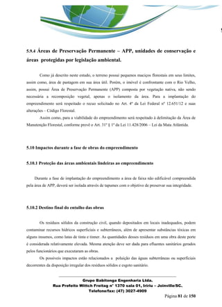 _______________________________________________________________ 
Grupo Babitonga Engenharia Ltda. 
Rua Prefeito Wittch Freitag n° 1370 sala 01, Iririu – Joinville/SC. 
Telefone/fax: (47) 3027-4909 
Página 81 de 150 
5.9.4 Áreas de Preservação Permanente – APP, unidades de conservação e áreas protegidas por legislação ambiental. 
Como já descrito neste estudo, o terreno possui pequenos maciços florestais em seus limites, assim como, área de pastagem em sua área útil. Porém, o imóvel é confrontante com o Rio Velho, assim, possui Área de Preservação Permanente (APP) composta por vegetação nativa, não sendo necessária a recomposição vegetal, apenas o isolamento da área. Para a implantação do empreendimento será respeitado o recuo solicitado no Art. 4º da Lei Federal nº 12.651/12 e suas alterações – Código Florestal. 
Assim como, para a viabilidade do empreendimento será respeitado à delimitação da Área de Manutenção Florestal, conforme prevê o Art. 31º § 1º da Lei 11.428/2006 – Lei da Mata Atlântida. 
5.10 Impactos durante a fase de obras do empreendimento 
5.10.1 Proteção das áreas ambientais lindeiras ao empreendimento 
Durante a fase de implantação do empreendimento a área de faixa não edificável compreendida pela área de APP, deverá ser isolada através de tapumes com o objetivo de preservar sua integridade. 
5.10.2 Destino final do entulho das obras 
Os resíduos sólidos da construção civil, quando depositados em locais inadequados, podem contaminar recursos hídricos superficiais e subterrâneos, além de apresentar substâncias tóxicas em alguns insumos, como latas de tinta e tinner. As quantidades desses resíduos em uma obra deste porte é considerada relativamente elevada. Mesma atenção deve ser dada para efluentes sanitários gerados pelos funcionários que executaram as obras. 
Os possíveis impactos estão relacionados a poluição das águas subterrâneas ou superficiais decorrentes da disposição irregular dos resíduos sólidos e esgoto sanitário.  