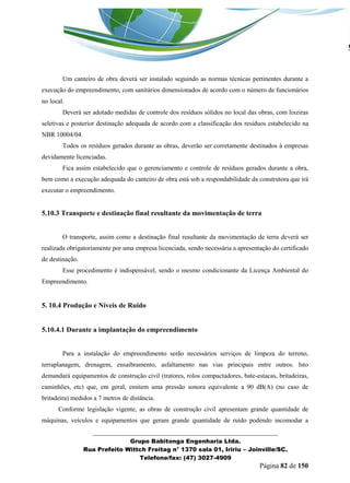 _______________________________________________________________ 
Grupo Babitonga Engenharia Ltda. 
Rua Prefeito Wittch Freitag n° 1370 sala 01, Iririu – Joinville/SC. 
Telefone/fax: (47) 3027-4909 
Página 82 de 150 
Um canteiro de obra deverá ser instalado seguindo as normas técnicas pertinentes durante a execução do empreendimento, com sanitários dimensionados de acordo com o número de funcionários no local. 
Deverá ser adotado medidas de controle dos resíduos sólidos no local das obras, com lixeiras seletivas e posterior destinação adequada de acordo com a classificação dos resíduos estabelecido na NBR 10004/04. 
Todos os resíduos gerados durante as obras, deverão ser corretamente destinados à empresas devidamente licenciadas. 
Fica assim estabelecido que o gerenciamento e controle de resíduos gerados durante a obra, bem como a execução adequada do canteiro de obra está sob a respondabilidade da construtora que irá executar o empreendimento. 
5.10.3 Transporte e destinação final resultante da movimentação de terra 
O transporte, assim como a destinação final resultante da movimentação de terra deverá ser realizada obrigatoriamente por uma empresa licenciada, sendo necessária a apresentação do certificado de destinação. 
Esse procedimento é indispensável, sendo o mesmo condicionante da Licença Ambiental do Empreendimento. 
5. 10.4 Produção e Níveis de Ruído 
5.10.4.1 Durante a implantação do empreendimento 
Para a instalação do empreendimento serão necessários serviços de limpeza do terreno, terraplanagem, drenagem, ensaibramento, asfaltamento nas vias principais entre outros. Isto demandará equipamentos de construção civil (tratores, rolos compactadores, bate-estacas, britadeiras, caminhões, etc) que, em geral, emitem uma pressão sonora equivalente a 90 dB(A) (no caso de britadeira) medidos a 7 metros de distância. 
Conforme legislação vigente, as obras de construção civil apresentam grande quantidade de máquinas, veículos e equipamentos que geram grande quantidade de ruído podendo incomodar a  