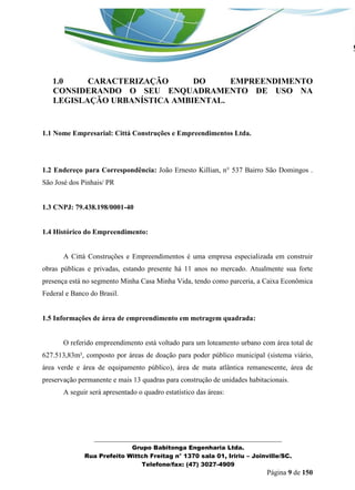 _______________________________________________________________ 
Grupo Babitonga Engenharia Ltda. 
Rua Prefeito Wittch Freitag n° 1370 sala 01, Iririu – Joinville/SC. 
Telefone/fax: (47) 3027-4909 
Página 9 de 150 
1.0 CARACTERIZAÇÃO DO EMPREENDIMENTO CONSIDERANDO O SEU ENQUADRAMENTO DE USO NA LEGISLAÇÃO URBANÍSTICA AMBIENTAL. 
1.1 Nome Empresarial: Cittá Construções e Empreendimentos Ltda. 
1.2 Endereço para Correspondência: João Ernesto Killian, n° 537 Bairro São Domingos . São José dos Pinhais/ PR 
1.3 CNPJ: 79.438.198/0001-40 
1.4 Histórico do Empreendimento: 
A Città Construções e Empreendimentos é uma empresa especializada em construir obras públicas e privadas, estando presente há 11 anos no mercado. Atualmente sua forte presença está no segmento Minha Casa Minha Vida, tendo como parceria, a Caixa Econômica Federal e Banco do Brasil. 
1.5 Informações de área de empreendimento em metragem quadrada: 
O referido empreendimento está voltado para um loteamento urbano com área total de 627.513,83m², composto por áreas de doação para poder público municipal (sistema viário, área verde e área de equipamento público), área de mata atlântica remanescente, área de preservação permanente e mais 13 quadras para construção de unidades habitacionais. 
A seguir será apresentado o quadro estatístico das áreas: 
 