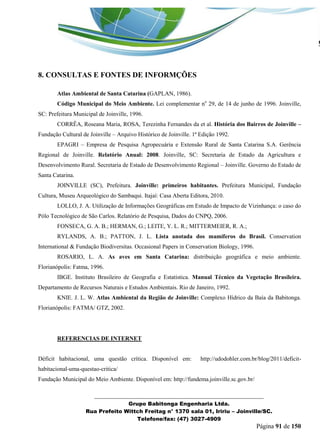 _______________________________________________________________ 
Grupo Babitonga Engenharia Ltda. 
Rua Prefeito Wittch Freitag n° 1370 sala 01, Iririu – Joinville/SC. 
Telefone/fax: (47) 3027-4909 
Página 91 de 150 
8. CONSULTAS E FONTES DE INFORMÇÕES 
Atlas Ambiental de Santa Catarina (GAPLAN, 1986). 
Código Municipal do Meio Ambiente. Lei complementar no 29, de 14 de junho de 1996. Joinville, SC: Prefeitura Municipal de Joinville, 1996. 
CORRÊA, Roseana Maria, ROSA, Terezinha Fernandes da et al. História dos Bairros de Joinville – Fundação Cultural de Joinville – Arquivo Histórico de Joinville. 1ª Edição 1992. 
EPAGRI – Empresa de Pesquisa Agropecuária e Extensão Rural de Santa Catarina S.A. Gerência Regional de Joinville. Relatório Anual: 2008. Joinville, SC: Secretaria de Estado da Agricultura e Desenvolvimento Rural. Secretaria de Estado de Desenvolvimento Regional – Joinville. Governo do Estado de Santa Catarina. 
JOINVILLE (SC), Prefeitura. Joinville: primeiros habitantes. Prefeitura Municipal, Fundação Cultura, Museu Arqueológico do Sambaqui. Itajaí: Casa Aberta Editora, 2010. 
LOLLO, J. A. Utilização de Informações Geográficas em Estudo de Impacto de Vizinhança: o caso do Pólo Tecnológico de São Carlos. Relatório de Pesquisa, Dados do CNPQ, 2006. 
FONSECA, G. A. B.; HERMAN, G.; LEITE, Y. L. R.; MITTERMEIER, R. A.; 
RYLANDS, A. B.; PATTON, J. L. Lista anotada dos mamíferos do Brasil. Conservation International & Fundação Biodiversitas. Occasional Papers in Conservation Biology, 1996. 
ROSARIO, L. A. As aves em Santa Catarina: distribuição geográfica e meio ambiente. Florianópolis: Fatma, 1996. 
IBGE. Instituto Brasileiro de Geografia e Estatística. Manual Técnico da Vegetação Brasileira. Departamento de Recursos Naturais e Estudos Ambientais. Rio de Janeiro, 1992. 
KNIE. J. L. W. Atlas Ambiental da Região de Joinville: Complexo Hídrico da Baía da Babitonga. Florianópolis: FATMA/ GTZ, 2002. 
REFERENCIAS DE INTERNET 
Déficit habitacional, uma questão crítica. Disponível em: http://udodohler.com.br/blog/2011/deficit- habitacional-uma-questao-critica/ 
Fundação Municipal do Meio Ambiente. Disponível em: http://fundema.joinville.sc.gov.br/  