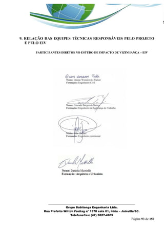 _______________________________________________________________ 
Grupo Babitonga Engenharia Ltda. 
Rua Prefeito Wittch Freitag n° 1370 sala 01, Iririu – Joinville/SC. 
Telefone/fax: (47) 3027-4909 
Página 93 de 150 
9. RELAÇÃO DAS EQUIPES TÉCNICAS RESPONSÁVEIS PELO PROJETO E PELO EIV 
PARTICIPANTES DIRETOS NO ESTUDO DE IMPACTO DE VIZINHANÇA – EIV 
 
