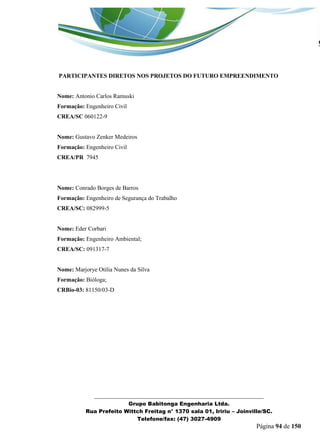 _______________________________________________________________ 
Grupo Babitonga Engenharia Ltda. 
Rua Prefeito Wittch Freitag n° 1370 sala 01, Iririu – Joinville/SC. 
Telefone/fax: (47) 3027-4909 
Página 94 de 150 
PARTICIPANTES DIRETOS NOS PROJETOS DO FUTURO EMPREENDIMENTO 
Nome: Antonio Carlos Ramuski 
Formação: Engenheiro Civil 
CREA/SC 060122-9 
Nome: Gustavo Zenker Medeiros 
Formação: Engenheiro Civil 
CREA/PR 7945 
Nome: Conrado Borges de Barros 
Formação: Engenheiro de Segurança do Trabalho 
CREA/SC: 082999-5 
Nome: Eder Corbari 
Formação: Engenheiro Ambiental; 
CREA/SC: 091317-7 
Nome: Marjorye Otilia Nunes da Silva 
Formação: Bióloga; 
CRBio-03: 81150/03-D 
 