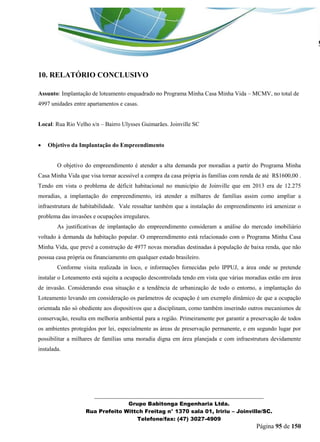 _______________________________________________________________ 
Grupo Babitonga Engenharia Ltda. 
Rua Prefeito Wittch Freitag n° 1370 sala 01, Iririu – Joinville/SC. 
Telefone/fax: (47) 3027-4909 
Página 95 de 150 
10. RELATÓRIO CONCLUSIVO 
Assunto: Implantação de loteamento enquadrado no Programa Minha Casa Minha Vida – MCMV, no total de 4997 unidades entre apartamentos e casas. 
Local: Rua Rio Velho s/n – Bairro Ulysses Guimarães. Joinville SC 
 Objetivo da Implantação do Empreendimento 
O objetivo do empreendimento é atender a alta demanda por moradias a partir do Programa Minha Casa Minha Vida que visa tornar acessível a compra da casa própria às famílias com renda de até R$1600,00 . Tendo em vista o problema de déficit habitacional no município de Joinville que em 2013 era de 12.275 moradias, a implantação do empreendimento, irá atender a milhares de famílias assim como ampliar a infraestrutura de habitabilidade. Vale ressaltar também que a instalação do empreendimento irá amenizar o problema das invasões e ocupações irregulares. 
As justificativas de implantação do empreendimento consideram a análise do mercado imobiliário voltado à demanda da habitação popular. O empreendimento está relacionado com o Programa Minha Casa Minha Vida, que prevê a construção de 4977 novas moradias destinadas à população de baixa renda, que não possua casa própria ou financiamento em qualquer estado brasileiro. 
Conforme visita realizada in loco, e informações fornecidas pelo IPPUJ, a área onde se pretende instalar o Loteamento está sujeita a ocupação descontrolada tendo em vista que várias moradias estão em área de invasão. Considerando essa situação e a tendência de urbanização de todo o entorno, a implantação do Loteamento levando em consideração os parâmetros de ocupação é um exemplo dinâmico de que a ocupação orientada não só obediente aos dispositivos que a disciplinam, como também inserindo outros mecanismos de conservação, resulta em melhoria ambiental para a região. Primeiramente por garantir a preservação de todos os ambientes protegidos por lei, especialmente as áreas de preservação permanente, e em segundo lugar por possibilitar a milhares de famílias uma moradia digna em área planejada e com infraestrutura devidamente instalada. 
 