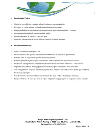 _______________________________________________________________ 
Grupo Babitonga Engenharia Ltda. 
Rua Prefeito Wittch Freitag n° 1370 sala 01, Iririu – Joinville/SC. 
Telefone/fax: (47) 3027-4909 
Página 96 de 150 
 Premissas do Projeto 
o Minimizar os problemas causados pelo acelerado crescimento da cidade; 
o Preencher os vazios urbanos , evitando o espraiamento do território; 
o Integrar as funções de habitação aos serviços urbanos, aproximando moradia e emprego; 
o Criar espaços habitacionais com diversidade social; 
o Criar áreas amplas de convívio, esporte e lazer; 
o Projetas o sistema viário, o uso do solo e o transporte de forma integrada. 
 Princípios urbanísticos. 
o Lotes e unidades de frente para a rua; 
o Utilizar o interior das quadras para implantar condomínios de prédios de apartamentos; 
o Reservar lotes de esquinas das quadras para uso comercial; 
o Reservar grande área pública para equipamentos públicos junto a uma praça de convivência; 
o Estabelecer hierarquia viária com implantação de um boulevard central arborizado e com ciclovia; 
o Implantar áreas públicas para equipamentos distribuídos para atendimento mais localizado; 
o Vias com generosas calçadas, arborizadas e pistas mais estreitas, com sentido único de tráfego, compondo binários de circulação; 
o Vias de contorno das áreas habitacionais no limite das áreas verdes e de proteção ambiental; 
o Parque esportivo e de lazer que sirva de espaço integrador das populações do conjunto e bairros vizinhos.  