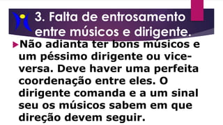 3. Falta de entrosamento
entre músicos e dirigente.
Não adianta ter bons músicos e
um péssimo dirigente ou vice-
versa. Deve haver uma perfeita
coordenação entre eles. O
dirigente comanda e a um sinal
seu os músicos sabem em que
direção devem seguir.
 