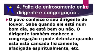 4. Falta de entrosamento entre
dirigente e congregação..
O povo conhece o seu dirigente de
louvor. Sabe quando ele está num
bom dia, se está bem ou não. O
dirigente também conhece a
congregação e pode detectar quando
esta está cansada fisicamente,
afadigada espiritualmente, etc.
 