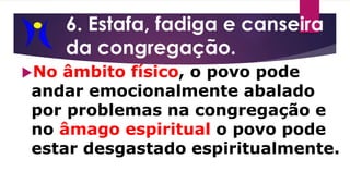 6. Estafa, fadiga e canseira
da congregação.
No âmbito físico, o povo pode
andar emocionalmente abalado
por problemas na congregação e
no âmago espiritual o povo pode
estar desgastado espiritualmente.
 
