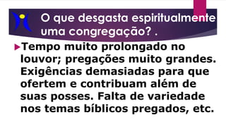 O que desgasta espiritualmente
uma congregação? .
Tempo muito prolongado no
louvor; pregações muito grandes.
Exigências demasiadas para que
ofertem e contribuam além de
suas posses. Falta de variedade
nos temas bíblicos pregados, etc.
 