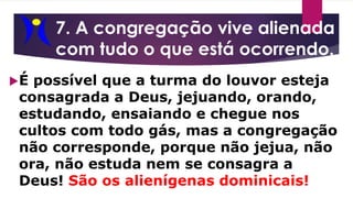7. A congregação vive alienada
com tudo o que está ocorrendo.
É possível que a turma do louvor esteja
consagrada a Deus, jejuando, orando,
estudando, ensaiando e chegue nos
cultos com todo gás, mas a congregação
não corresponde, porque não jejua, não
ora, não estuda nem se consagra a
Deus! São os alienígenas dominicais!
 