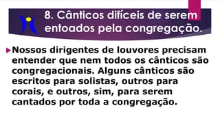 8. Cânticos difíceis de serem
entoados pela congregação.
Nossos dirigentes de louvores precisam
entender que nem todos os cânticos são
congregacionais. Alguns cânticos são
escritos para solistas, outros para
corais, e outros, sim, para serem
cantados por toda a congregação.
 