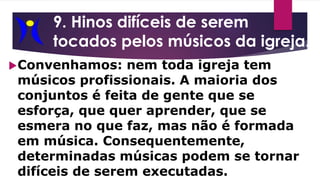 9. Hinos difíceis de serem
tocados pelos músicos da igreja.
Convenhamos: nem toda igreja tem
músicos profissionais. A maioria dos
conjuntos é feita de gente que se
esforça, que quer aprender, que se
esmera no que faz, mas não é formada
em música. Consequentemente,
determinadas músicas podem se tornar
difíceis de serem executadas.
 