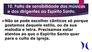 10. Falta de sensibilidade dos músicos
e dos dirigentes ao Espírito Santo.
Não se pode escolher cânticos só porque
gostamos daquele estilo, ou de sua
melodia e letra. Precisamos estar
atentos ao que o Espírito Santo quer
para o culto da igreja.
 
