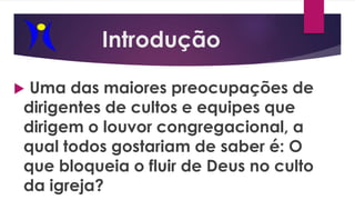 Introdução
 Uma das maiores preocupações de
dirigentes de cultos e equipes que
dirigem o louvor congregacional, a
qual todos gostariam de saber é: O
que bloqueia o fluir de Deus no culto
da igreja?
 