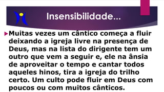 Muitas vezes um cântico começa a fluir
deixando a igreja livre na presença de
Deus, mas na lista do dirigente tem um
outro que vem a seguir e, ele na ânsia
de aproveitar o tempo e cantar todos
aqueles hinos, tira a igreja do trilho
certo. Um culto pode fluir em Deus com
poucos ou com muitos cânticos.
Insensibilidade...
 