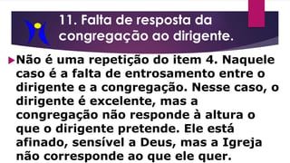11. Falta de resposta da
congregação ao dirigente.
Não é uma repetição do item 4. Naquele
caso é a falta de entrosamento entre o
dirigente e a congregação. Nesse caso, o
dirigente é excelente, mas a
congregação não responde à altura o
que o dirigente pretende. Ele está
afinado, sensível a Deus, mas a Igreja
não corresponde ao que ele quer.
 