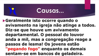 Causas...
Geralmente isto ocorre quando o
avivamento na igreja não atinge a todos.
Diz-se que houve um avivamento
departamental. O pessoal do louvor
anda a mil, mas a congregação reage a
passos de lesma! Os jovens estão
"pegando fogo" enquanto os demais
sentam-se em bancos de geladeira.
 
