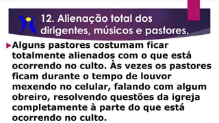 12. Alienação total dos
dirigentes, músicos e pastores.
Alguns pastores costumam ficar
totalmente alienados com o que está
ocorrendo no culto. Às vezes os pastores
ficam durante o tempo de louvor
mexendo no celular, falando com algum
obreiro, resolvendo questões da igreja
completamente à parte do que está
ocorrendo no culto.
 
