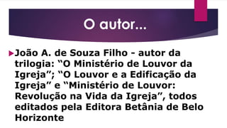 O autor...
João A. de Souza Filho - autor da
trilogia: “O Ministério de Louvor da
Igreja”; “O Louvor e a Edificação da
Igreja” e “Ministério de Louvor:
Revolução na Vida da Igreja”, todos
editados pela Editora Betânia de Belo
Horizonte
 