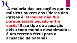 A maioria das acusações que os
músicos ouvem dos líderes das
igrejas é: O louvor não flui
porque existe pecado entre
vocês! Esse tipo de acusação
deixa todo mundo desanimado e
é um terreno fértil para a
acusação de Satanás.
 