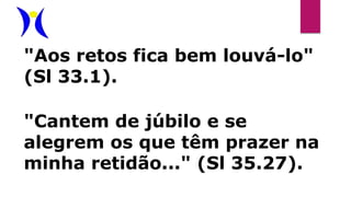 "Aos retos fica bem louvá-lo"
(Sl 33.1).
"Cantem de júbilo e se
alegrem os que têm prazer na
minha retidão..." (Sl 35.27).
 