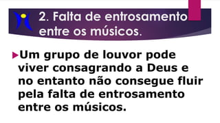 2. Falta de entrosamento
entre os músicos.
Um grupo de louvor pode
viver consagrando a Deus e
no entanto não consegue fluir
pela falta de entrosamento
entre os músicos.
 