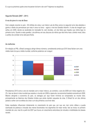 E o que os próximos quatro anos trouxeram de bom e de ruim? Vejamos na sequência.



Segundo Reinado (2007 – 2011)

A voz do povo é a voz de Deus

Com votação recorde no país - 58 milhões de votos, Luiz Inácio Lula da Silva vence no segundo turno das eleições e
ganha o direito de permanecer por mais 4 anos no trono – agora o rival era Geraldo Alckmin. A crise de imagem que
sofreu em 2005, devido ao escândalo do mensalão foi, sem dúvidas, um dos fatos que impediu sua vitória logo no
primeiro turno. Quanto a esta questão, Lula afirmou em seu discurso da vitória que não tinha mais o direito moral, ético
e político de cometer erros dali para frente.



As melhorias

Em relação ao PIB, o Brasil conseguiu atingir ótimos números, considerando ainda que 2010 deva fechar com uma
média maior do que a média mundial, conforme podemos ver a seguir:

          8


          6


          4
                                                                                                         2007

          2                                                                                              2008
                                                                                                         2009
          0                                                                                              2010


          -2


          -4



Percebemos 2010 como o ano do mandato com o maior índice e, ao contrário, o ano de 2009 com índice negativo de -
2%. Isso se deve à crise mundial que assolou o mundo em 2008 e repercutiu na economia brasileira somente em 2009.
Mesmo atingindo a economia do país, os estragos por aqui foram mínimos se comparados ao mundo todo,
principalmente se falarmos dos Estados Unidos que ainda mantém sequelas da crise. O Brasil foi um dos últimos
países a sofrer com os efeitos da crise e um dos primeiros a se livrar dela.

Estes resultados influenciam diretamente no crescimento do país que, por sua vez, tem como reflexo a queda
acentuada da pobreza e inclusão dos menos favorecidos nos segmentos de maior renda. Isto se iniciou no primeiro
mandato de Lula, mas foi a partir de 2007 que houve um crescimento estrondoso de inclusão e mobilidades de classes
sociais.



                                                                                                                     10
 