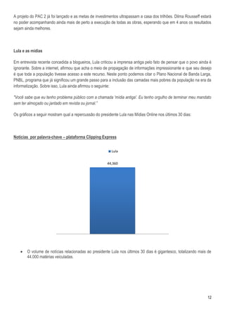 A projeto do PAC 2 já foi lançado e as metas de investimentos ultrapassam a casa dos trilhões. Dilma Rousseff estará
no poder acompanhando ainda mais de perto a execução de todas as obras, esperando que em 4 anos os resultados
sejam ainda melhores.



Lula e as mídias

Em entrevista recente concedida a blogueiros, Lula criticou a imprensa antiga pelo fato de pensar que o povo ainda é
ignorante. Sobre a internet, afirmou que acha o meio de propagação de informações impressionante e que seu desejo
é que toda a população tivesse acesso a este recurso. Neste ponto podemos citar o Plano Nacional de Banda Larga,
PNBL, programa que já significou um grande passo para a inclusão das camadas mais pobres da população na era da
informatização. Sobre isso, Lula ainda afirmou o seguinte:

"Você sabe que eu tenho problema público com a chamada 'mídia antiga'. Eu tenho orgulho de terminar meu mandato
sem ter almoçado ou jantado em revista ou jornal.”

Os gráficos a seguir mostram qual a repercussão do presidente Lula nas Mídias Online nos últimos 30 dias:



Notícias por palavra-chave – plataforma Clipping Express


                                                         Lula


                                                       44,360




       O volume de notícias relacionadas ao presidente Lula nos últimos 30 dias é gigantesco, totalizando mais de
        44.000 matérias veiculadas.




                                                                                                                 12
 