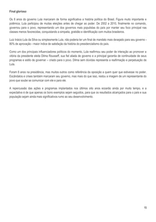Final glorioso

Os 8 anos do governo Lula marcaram de forma significativa a história política do Brasil. Figura muito importante e
polêmica, Lula participou de muitas eleições antes de chegar ao poder. De 2002 a 2010, finalmente no comando,
governou para o povo, representando um dos governos mais populistas do país por manter seu foco principal nas
classes menos favorecidas, conquistando a simpatia, gratidão e identificação com muitos brasileiros.

Luiz Inácio Lula da Silva ou simplesmente Lula, não poderia ter um final de mandato mais desejado para seu governo -
80% de aprovação - maior índice de satisfação da história do presidencialismo do país.

Como um dos principais influenciadores políticos do momento, Lula reafirmou seu poder de interação ao promover a
vitória da presidente eleita Dilma Rousseff, sua fiel aliada de governo e a principal garantia de continuidade de seus
programas e estilo de governar – criado para o povo. Dilma sem dúvidas representa a reafirmação e perpetuação de
Lula.

Foram 8 anos na presidência, mas muitos outros como referência da oposição a quem quer que estivesse no poder.
Escândalos e crises também marcaram seu governo, mas mais do que isso, restou a imagem de um representante do
povo que soube se comunicar com ele e para ele.

A repercussão das ações e programas implantados nos últimos oito anos ecoarão ainda por muito tempo, e a
expectativa é de que apenas os bons exemplos sejam seguidos, para que os resultados alcançados para o país e sua
população sejam ainda mais significativos rumo ao seu desenvolvimento.




                                                                                                                   15
 