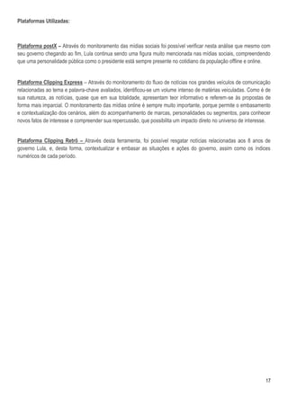 Plataformas Utilizadas:



Plataforma postX – Através do monitoramento das mídias sociais foi possível verificar nesta análise que mesmo com
seu governo chegando ao fim, Lula continua sendo uma figura muito mencionada nas mídias sociais, compreendendo
que uma personalidade pública como o presidente está sempre presente no cotidiano da população offline e online.


Plataforma Clipping Express – Através do monitoramento do fluxo de notícias nos grandes veículos de comunicação
relacionadas ao tema e palavra-chave avaliados, identificou-se um volume intenso de matérias veiculadas. Como é de
sua natureza, as notícias, quase que em sua totalidade, apresentam teor informativo e referem-se às propostas de
forma mais imparcial. O monitoramento das mídias online é sempre muito importante, porque permite o embasamento
e contextualização dos cenários, além do acompanhamento de marcas, personalidades ou segmentos, para conhecer
novos fatos de interesse e compreender sua repercussão, que possibilita um impacto direto no universo de interesse.


Plataforma Clipping Retrô – Através desta ferramenta, foi possível resgatar notícias relacionadas aos 8 anos de
governo Lula, e, desta forma, contextualizar e embasar as situações e ações do governo, assim como os índices
numéricos de cada período.




                                                                                                                17
 