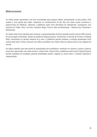 Método de pesquisa



As mídias sociais representam uma área movimentada para qualquer debate, principalmente na área política. Para
analisar o buzz gerado pelo eleitor, realizamos um monitoramento de dez dias nas mídias sociais envolvendo a
palavra-chave de referência. Utilizando a plataforma postX como ferramenta de rastreamento, conseguimos uma
cobertura do Twitter, Orkut, YouTube, Facebook, Blogs, Fóruns e Sites de Reclamação – Reclame Aqui, Reclamão e
Reclamando.

As mídias online foram utilizadas para mensurar a representatividade do tema estudado perante mais de 4000 veículos
de comunicação monitorados, através da plataforma Clipping Express, monitorando um período de 30 dias e o Clipping
Retrô, monitorando um período retroativo de 8 anos. A plataforma permitiu embasar o conteúdo apresentado como
cenário atual sobre o tema e mensurar seu reflexo quantitativo nas mídias online por palavra-chave e por categoria de
veículo.

Os dados coletados para este estudo de apresentação são quantitativos, revelando em números o quanto a palavra-
chave teve repercussão nas mídias sociais e mídias online, embora tanto a plataforma postX quanto Clipping Express
permite avaliações de tonalidade, gerando sensibilidade positiva, negativa ou neutra sobre o conteúdo capturado e
categorizações.




                                                                                                                  18
 