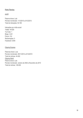 Ficha Técnica:

postX

Palavra-chave: Lula
Período monitorado: 1/12/2010 a 9/12/2010
Total de interações: 54.169

Interações por mídia social
Twitter: 44.629
YouTube: 1
Blogs: 3.221
Fórum: 314
Reclamações: 0
Facebook: 6.004


Clipping Express

Palavras-chave: Lula
Período monitorado: 09/11/2010 a 9/12/2010
Total de notícias: 44.402
Clipping Retrô
Palavra-chave: Lula
Período monitorado: Janeiro de 2002 a Novembro de 2010
Total de notícias: 128.000




                                                         19
 