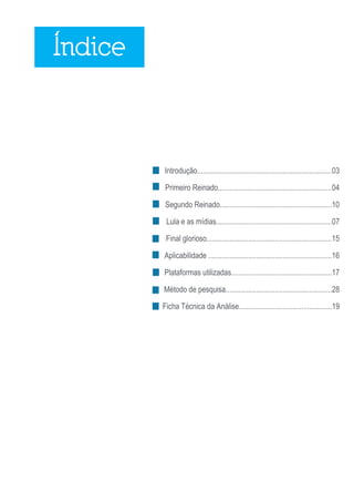 Índice



         Introdução.......................................................................03

          Primeiro Reinado............................................................04

          Segundo Reinado...........................................................10

          Lula e as mídias.............................................................07

          Final glorioso..................................................................15

         Aplicabilidade .................................................................16

         Plataformas utilizadas.....................................................17

         Método de pesquisa........................................................28

         Ficha Técnica da Análise.................................................19




                                                                                       2
 