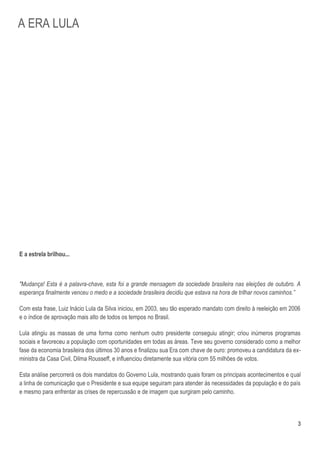 A ERA LULA




E a estrela brilhou...



"Mudança! Esta é a palavra-chave, esta foi a grande mensagem da sociedade brasileira nas eleições de outubro. A
esperança finalmente venceu o medo e a sociedade brasileira decidiu que estava na hora de trilhar novos caminhos.”

Com esta frase, Luiz Inácio Lula da Silva iniciou, em 2003, seu tão esperado mandato com direito à reeleição em 2006
e o índice de aprovação mais alto de todos os tempos no Brasil.

Lula atingiu as massas de uma forma como nenhum outro presidente conseguiu atingir; criou inúmeros programas
sociais e favoreceu a população com oportunidades em todas as áreas. Teve seu governo considerado como a melhor
fase da economia brasileira dos últimos 30 anos e finalizou sua Era com chave de ouro: promoveu a candidatura da ex-
ministra da Casa Civil, Dilma Rousseff, e influenciou diretamente sua vitória com 55 milhões de votos.

Esta análise percorrerá os dois mandatos do Governo Lula, mostrando quais foram os principais acontecimentos e qual
a linha de comunicação que o Presidente e sua equipe seguiram para atender às necessidades da população e do país
e mesmo para enfrentar as crises de repercussão e de imagem que surgiram pelo caminho.



                                                                                                                   3
 