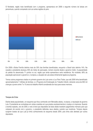 O Nordeste, região mais beneficiada com o programa, apresentava em 2006 o seguinte número de bolsas em
percentuais, quando comparado com as outras regiões do país:




                                                                                                    Nordeste
                                                                                                    Brasil




   0%          5%          10%          15%          20%          25%         30%          35%



Em 2006 o Bolsa Família detinha mais de 30% das famílias beneficiadas, enquanto o Brasil todo detinha 14%. Na
ocasião o presidente alcançou 55% de índice de aprovação, número recorde desde o governo Collor. A popularidade
do petista foi alavancada 11 pontos no sul, região que ainda apresentava certa resistência. No nordeste, 68% da
população aprovavam o governo e, na época, a atuação de Lula estava fortemente ligada ao programa.

Temos outros programas criados no primeiro governo de Lula como o Luz Para Todos, que até 2006 tinha beneficiado
aproximadamente 7 milhões de famílias; e o Programa de Erradicação do Trabalho Infantil, retirando cerca de 800 mil
crianças e jovens entre 7 e 15 anos do trabalho infantil considerado de risco para esses menores.




Tempos de Crise

Diante desta popularidade, um esquema que ficou conhecido com Mensalão abalou, na época, a reputação do governo
Lula. O presidente se contradisse em várias ocasiões em que prestou esclarecimentos à Justiça e à imprensa. Quando
a bomba explodiu, ano de 2005, e veio à tona que deputados da base aliada recebiam pagamentos mensais para que
votassem de acordo com o governo, o presidente defendeu seus aliados, jurando sua inocência. Tempos depois
surgiram boatos de que Lula já tinha conhecimento do esquema desde 2004, pois tinha sido alertado por outros
deputados.



                                                                                                                 7
 