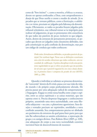 150 CIÊNCIAS DA RELIGIÃO – HISTÓRIA E SOCIEDADE
v. 10 • n. 2 • 2012
como de “foro íntimo” –, como a mentira, a fofoca e a avareza,
devem ser apenas confessados a Deus, com arrependimento e
desejo de que Deus auxilie o crente a mudar de atitude. Já os
pecados que se tornam públicos, como a fornicação, o adulté-
rio e os vícios, precisam ser julgados pela liderança da denomi-
nação. Obviamente, se todos os pecados fossem julgados pelo
tribunal eclesiástico, esse tribunal tornar-se-ia impróprio para
realizar tal julgamento, já que os protestantes têm consciência
de que todos são passíveis de pecar, inclusive os que julgam.
Assim, dentro da estrutura de pensamento protestante, os pe-
cados que devem ser julgados estão claramente definidos, não
pela constituição ou pela confissão da denominação, mas por
um código de conduta que todos conhecem:
Onde estão, formalmente definidos, os pecados passíveis de pu-
nição? Em nenhum lugar. Nesse caso as definições constituem
uma série de acordos silenciosos que todos conhecem, sem ne-
cessidade de codificação. A prática disciplinar revela uma persis-
tente regularidade no que se refere aos pecados que são punidos,
de tal sorte que é possível organizá-los em cinco classes distin-
tas. A primeira classe é composta de pecados do sexo (ALVES,
2005, p. 208).
Quando o indivíduo se submete ao processo denomina-
do “conversão” dentro da fé cristã, passa a ter sua visão da vida,
do mundo e do próprio corpo profundamente alterada. Ele
precisa passar por uma adequação radical de comportamento
e linguagem. Engaja-se então nessa batalha entre corpo e espí-
rito, entre as coisas espirituais e as coisas materiais, que são
opostas entre si. Precisa desprezar linguagem e conhecimento
próprios, assumindo uma nova racionalidade, com uma filo-
sofia subjacente – no caso, o platonismo agostiniano. Seus de-
sejos e vontades precisam ser reprimidos, amoldados a nova
confissão assumida. Seu comportamento precisa ser alinhado
aos parâmetros da estrutura da qual passa fazer parte para que
não lhe sobrevenham as sansões eclesiásticas, a reprovação do
grupo e os castigos divinos. Para Rubem Alves (2005, p. 220),
essa adequação do corpo a essa nova racionalidade constitui
inevitável fator de desenvolvimento de neuroses:
 