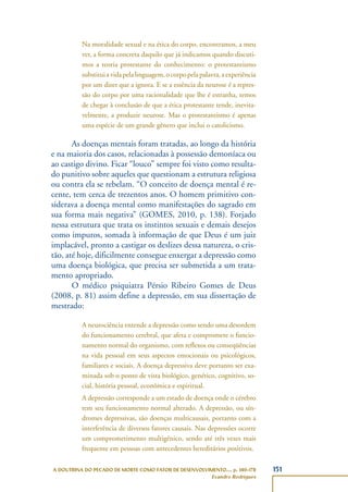 151A DOUTRINA DO PECADO DE MORTE COMO FATOR DE DESENVOLVIMENTO..., p. 140-178
Evandro Rodrigues
Na moralidade sexual e na ética do corpo, encontramos, a meu
ver, a forma concreta daquilo que já indicamos quando discuti-
mos a teoria protestante do conhecimento: o protestantismo
substituiavidapelalinguagem,ocorpopelapalavra,aexperiência
por um dizer que a ignora. E se a essência da neurose é a repres-
são do corpo por uma racionalidade que lhe é estranha, temos
de chegar à conclusão de que a ética protestante tende, inevita-
velmente, a produzir neurose. Mas o protestantismo é apenas
uma espécie de um grande gênero que inclui o catolicismo.
As doenças mentais foram tratadas, ao longo da história
e na maioria dos casos, relacionadas à possessão demoníaca ou
ao castigo divino. Ficar “louco” sempre foi visto como resulta-
do punitivo sobre aqueles que questionam a estrutura religiosa
ou contra ela se rebelam. “O conceito de doença mental é re-
cente, tem cerca de trezentos anos. O homem primitivo con-
siderava a doença mental como manifestações do sagrado em
sua forma mais negativa” (GOMES, 2010, p. 138). Forjado
nessa estrutura que trata os instintos sexuais e demais desejos
como impuros, somada à informação de que Deus é um juiz
implacável, pronto a castigar os deslizes dessa natureza, o cris-
tão, até hoje, dificilmente consegue enxergar a depressão como
uma doença biológica, que precisa ser submetida a um trata-
mento apropriado.
O médico psiquiatra Pérsio Ribeiro Gomes de Deus
(2008, p. 81) assim define a depressão, em sua dissertação de
mestrado:
A neurociência entende a depressão como sendo uma desordem
do funcionamento cerebral, que afeta e compromete o funcio-
namento normal do organismo, com reflexos ou conseqüências
na vida pessoal em seus aspectos emocionais ou psicológicos,
familiares e sociais. A doença depressiva deve portanto ser exa-
minada sob o ponto de vista biológico, genético, cognitivo, so-
cial, história pessoal, econômica e espiritual.
A depressão corresponde a um estado de doença onde o cérebro
tem seu funcionamento normal alterado. A depressão, ou sín-
dromes depressivas, são doenças multicausais, portanto com a
interferência de diversos fatores causais. Nas depressões ocorre
um comprometimento multigênico, sendo até três vezes mais
frequente em pessoas com antecedentes hereditários positivos.
 