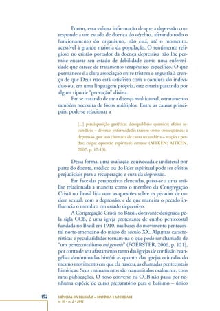 152 CIÊNCIAS DA RELIGIÃO – HISTÓRIA E SOCIEDADE
v. 10 • n. 2 • 2012
Porém, essa valiosa informação de que a depressão cor-
responde a um estado de doença do cérebro, afetando todo o
funcionamento do organismo, não está, até o momento,
acessível à grande maioria da população. O sentimento reli-
gioso no cristão portador da doença depressiva não lhe per-
mite encarar seu estado de debilidade como uma enfermi-
dade que carece de tratamento terapêutico específico. O que
permanece é a clara associação entre tristeza e angústia à cren-
ça de que Deus não está satisfeito com a conduta do indiví-
duo ou, em uma linguagem própria, este estaria passando por
algum tipo de “provação” divina.
Emsetratandodeumadoençamulticausal,otratamento
também necessita de focos múltiplos. Entre as causas princi-
pais, pode-se relacionar a
[...] predisposição genética; desequilíbrio químico; efeito se-
cundário – diversas enfermidades trazem como conseqüência a
depressão, por isso chamada de causa secundária – reação a per-
das; culpa; opressão espiritual; estresse (AITKEN; AITKEN,
2007, p. 17-19).
Dessa forma, uma avaliação equivocada e unilateral por
parte do doente, médico ou do líder espiritual pode ter efeitos
prejudiciais para a recuperação e cura da depressão.
Em face das perspectivas elencadas, passa-se a uma aná-
lise relacionada à maneira como o membro da Congregação
Cristã no Brasil lida com as questões sobre os pecados de or-
dem sexual, com a depressão, e de que maneira o pecado in-
fluencia o membro em estado depressivo.
A Congregação Cristã no Brasil, doravante designada pe-
la sigla CCB, é uma igreja protestante de cunho pentecostal
fundada no Brasil em 1910, nas bases do movimento pentecos-
tal norte-americano do início do século XX. Algumas caracte-
rísticas e peculiaridades tornam-na o que pode ser chamado de
“um pentecostalismo sui generis” (FOERSTER, 2006, p. 121),
por conta de seu afastamento tanto das igrejas de confissão evan-
gélica denominadas históricas quanto das igrejas oriundas do
mesmo movimento em que ela nasceu, as chamadas pentecostais
históricas. Seus ensinamentos são transmitidos oralmente, com
raras publicações. O novo converso na CCB não passa por ne-
nhuma espécie de curso preparatório para o batismo – único
 