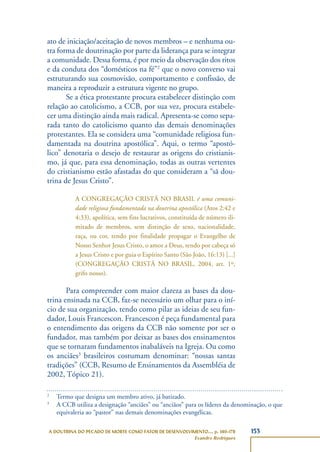 153A DOUTRINA DO PECADO DE MORTE COMO FATOR DE DESENVOLVIMENTO..., p. 140-178
Evandro Rodrigues
ato de iniciação/aceitação de novos membros – e nenhuma ou-
tra forma de doutrinação por parte da liderança para se integrar
a comunidade. Dessa forma, é por meio da observação dos ritos
e da conduta dos “domésticos na fé”2
que o novo converso vai
estruturando sua cosmovisão, comportamento e confissão, de
maneira a reproduzir a estrutura vigente no grupo.
Se a ética protestante procura estabelecer distinção com
relação ao catolicismo, a CCB, por sua vez, procura estabele-
cer uma distinção ainda mais radical. Apresenta-se como sepa-
rada tanto do catolicismo quanto das demais denominações
protestantes. Ela se considera uma “comunidade religiosa fun-
damentada na doutrina apostólica”. Aqui, o termo “apostó-
lico” denotaria o desejo de restaurar as origens do cristianis-
mo, já que, para essa denominação, todas as outras vertentes
do cristianismo estão afastadas do que consideram a “sã dou-
trina de Jesus Cristo”.
A CONGREGAÇÃO CRISTÃ NO BRASIL é uma comuni-
dade religiosa fundamentada na doutrina apostólica (Atos 2:42 e
4:33), apolítica, sem fins lucrativos, constituída de número ili-
mitado de membros, sem distinção de sexo, nacionalidade,
raça, ou cor, tendo por finalidade propagar o Evangelho de
Nosso Senhor Jesus Cristo, o amor a Deus, tendo por cabeça só
a Jesus Cristo e por guia o Espírito Santo (São João, 16:13) [...]
(CONGREGAÇÃO CRISTÃ NO BRASIL, 2004, art. 1º,
grifo nosso).
Para compreender com maior clareza as bases da dou-
trina ensinada na CCB, faz-se necessário um olhar para o iní-
cio de sua organização, tendo como pilar as ideias de seu fun-
dador, Louis Francescon. Francescon é peça fundamental para
o entendimento das origens da CCB não somente por ser o
fundador, mas também por deixar as bases dos ensinamentos
que se tornaram fundamentos inabaláveis na Igreja. Ou como
os anciães3
brasileiros costumam denominar: “nossas santas
tradições” (CCB, Resumo de Ensinamentos da Assembléia de
2002, Tópico 21).
2
Termo que designa um membro ativo, já batizado.
3
A CCB utiliza a designação “anciães” ou “anciãos” para os líderes da denominação, o que
equivaleria ao “pastor” nas demais denominações evangélicas.
 