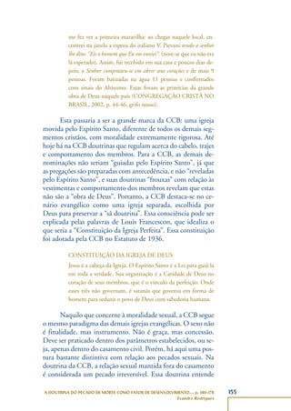 155A DOUTRINA DO PECADO DE MORTE COMO FATOR DE DESENVOLVIMENTO..., p. 140-178
Evandro Rodrigues
me fez ver a primeira maravilha: ao chegar naquele local, en-
contrei na janela a esposa do italiano V. Pievani tendo o senhor
lhe dito: “Eis o homem que Eu vos enviei”. (note-se que eu não era
lá esperado). Assim, fui recebido em sua casa e poucos dias de-
pois, o Senhor comprazeu-se em abrir seus corações e de mais 9
pessoas. Foram batizadas na água 11 pessoas e confirmados
com sinais do Altíssimo. Estas foram as primícias da grande
obra de Deus naquele país (CONGREGAÇÃO CRISTÃ NO
BRASIL, 2002, p. 44-46, grifo nosso).
Esta passaria a ser a grande marca da CCB: uma igreja
movida pelo Espírito Santo, diferente de todos os demais seg-
mentos cristãos, com moralidade extremamente rigorosa. Até
hoje há na CCB doutrinas que regulam acerca do cabelo, trajes
e comportamento dos membros. Para a CCB, as demais de-
nominações não seriam “guiadas pelo Espírito Santo”, já que
as pregações são preparadas com antecedência, e não “reveladas
pelo Espírito Santo”, e suas doutrinas “frouxas” com relação às
vestimentas e comportamento dos membros revelam que estas
não são a “obra de Deus”. Portanto, a CCB destaca-se no ce-
nário evangélico como uma igreja separada, escolhida por
Deus para preservar a “sã doutrina”. Essa consciência pode ser
explicada pelas palavras de Louis Francescon, que idealiza o
que seria a “Constituição da Igreja Perfeita”. Essa constituição
foi adotada pela CCB no Estatuto de 1936.
CONSTITUIÇÃO DA IGREJA DE DEUS
Jesus é a cabeça da Igreja. O Espírito Santo é a Lei para guiá-la
em toda a verdade. Sua organização é a Caridade de Deus no
coração de seus membros, que é o vínculo da perfeição. Onde
esses três não governam, é satanás que governa em forma de
homem para seduzir o povo de Deus com sabedoria humana.
Naquilo que concerne à moralidade sexual, a CCB segue
o mesmo paradigma das demais igrejas evangélicas. O sexo não
é finalidade, mas instrumento. Não é graça, mas concessão.
Deve ser praticado dentro dos parâmetros estabelecidos, ou se-
ja, apenas dentro do casamento civil. Porém, há aqui uma pos-
tura bastante distintiva com relação aos pecados sexuais. Na
doutrina da CCB, a relação sexual mantida fora do casamento
é considerada um pecado irreversível. Essa doutrina entende
 