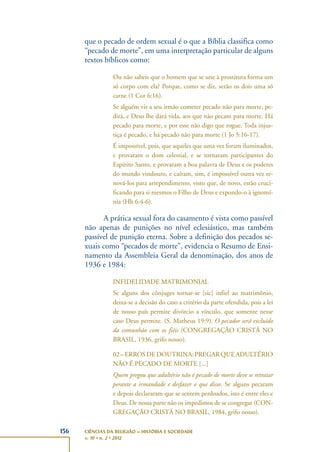 156 CIÊNCIAS DA RELIGIÃO – HISTÓRIA E SOCIEDADE
v. 10 • n. 2 • 2012
que o pecado de ordem sexual é o que a Bíblia classifica como
“pecado de morte”, em uma interpretação particular de alguns
textos bíblicos como:
Ou não sabeis que o homem que se une à prostituta forma um
só corpo com ela? Porque, como se diz, serão os dois uma só
carne (1 Cor 6:16).
Se alguém vir a seu irmão cometer pecado não para morte, pe-
dirá, e Deus lhe dará vida, aos que não pecam para morte. Há
pecado para morte, e por esse não digo que rogue. Toda injus-
tiça é pecado, e há pecado não para morte (1 Jo 5:16-17).
É impossível, pois, que aqueles que uma vez foram iluminados,
e provaram o dom celestial, e se tornaram participantes do
Espírito Santo, e provaram a boa palavra de Deus e os poderes
do mundo vindouro, e caíram, sim, é impossível outra vez re-
nová-los para arrependimento, visto que, de novo, estão cruci-
ficando para si mesmos o Filho de Deus e expondo-o à ignomí-
nia (Hb 6:4-6).
A prática sexual fora do casamento é vista como passível
não apenas de punições no nível eclesiástico, mas também
passível de punição eterna. Sobre a definição dos pecados se-
xuais como “pecados de morte”, evidencia o Resumo de Ensi-
namento da Assembleia Geral da denominação, dos anos de
1936 e 1984:
INFIDELIDADE MATRIMONIAL
Se alguns dos cônjuges tornar-se [sic] infiel ao matrimônio,
deixa-se a decisão do caso a critério da parte ofendida, pois a lei
de nosso país permite divórcio a vínculo, que somente nesse
caso Deus permite. (S. Matheus 19:9). O pecador será excluído
da comunhão com os fiéis (CONGREGAÇÃO CRISTÃ NO
BRASIL, 1936, grifo nosso).
02–ERROSDEDOUTRINA:PREGARQUEADULTÉRIO
NÃO É PECADO DE MORTE [...]
Quem pregou que adultério não é pecado de morte deve se retratar
perante a irmandade e desfazer o que disse. Se alguns pecaram
e depois declararam que se sentem perdoados, isto é entre eles e
Deus. De nossa parte não os impedimos de se congregar (CON-
GREGAÇÃO CRISTÃ NO BRASIL, 1984, grifo nosso).
 