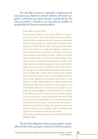 161A DOUTRINA DO PECADO DE MORTE COMO FATOR DE DESENVOLVIMENTO..., p. 140-178
Evandro Rodrigues
Em um blog encontra-se registrado o depoimento de
uma pessoa que, depois de cometer adultério, demonstra an-
gústia e sofrimento por querer alcançar o perdão divino. Ela
teme ter perdido a salvação e, em suas palavras, acredita na
possibilidade de Deus não poder perdoá-la:
Irmão Mario, a paz de Deus!
O que acontece realmente é que cometi adulterio, e não sei o
que eu faço, todos os dias choro muito, fui buscar na palavra e
o senhor já falou comigo muitas vezes, mas mesmo assim ainda
dentro do meu coração fica aquela tristeza, primeiro porque
pequei contra Deus e depois contra o meu esposo, fiquei muito
triste e penso como tive a coragem de magoar o coração do se-
nhor, porque eu ammo [sic] demais nosso Deus, mas na hora
em que aconteceu não pensei em nada e confesso que isso foi
somente minha culpa, naum [sic] tento colocar culpa no meu
esposo, pq [sic] na verdade ele não tem nenhuma, todos os dias
tenho raiva de mim mesma, porque até agora estou inconfor-
mada com meu ato terrivel e sempre fica uma duvida no cora-
ção, sera que vou ser salva? porque irmão só Deus sabe o quanto
o amo, só Deus sabe o quanto choro, Só Deus sabe a angustia
que esta dentro do meu coração e o arrependimento que este
ato me trouxe. Quanto ao meu esposo, nossa irmão eu o amo
demais, e o senhor tinha preparado um esposo excelente, não
tenho do que falar dele, mas agora que isso aconteceu, se eu
disser alguma coisa pra ele, ele nunca mais vai querer me ver,
porque ele é muito rigido com as doutrinas da ccb, ainda não
temos filhos, pq [sic] faz somente 2 anos que somos casados,
mas ia ser muito ruim ter que viver longe do meu amor! Irmão
o que eu faço, estou desesperada, triste e chorando muito, com
uma dor terrivel no meu peito, naum [sic] sei como explicar, é
horrivel irmão só o fato de penasr [sic] que Deus nunca mais
podera me perdooar [sic] e também ter que viver longe do meu
esposo, o que eu faço? que conto pro meu esposo?
bom era isso, que Deus abençoe você meu irmão! (BLOG DO
MARIO, 2009).
No site Yahoo Respostas, onde as pessoas podem compar-
tilhar dúvidas sobre quaisquer temáticas, há diversos questio-
 