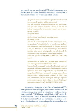 162 CIÊNCIAS DA RELIGIÃO – HISTÓRIA E SOCIEDADE
v. 10 • n. 2 • 2012
namentos feitos por membros da CCB relacionados a aspectos
doutrinários. Ao menos dois chamam atenção, pois revelam a
dúvida com relação aos pecados de ordem sexual:
Que praticas sexuais são caracterizadas “pecados de morte” na ccb?
(obs: pessoas de qualquer religião pode opinar)
sexo oral, masturbar o namorado, fantasias, sexo anal??? sabe-
mos que “sexo” antes do casamento é pecado na ccb, mas até
onde as brincadeirinhas de namorados podem ir sem ser consi-
deradas “pecado”...
me ajudem please
Melhor resposta – escolhida pelo autor da pergunta
olá, eu sou da ccb...
sexo antes do casamento é pecado de morte, correto! agora assim,
em questão de “brincadeirinhas”... eu considero que qualquer
uma que não haja o sexo realmente pode ser utilizada...sexo oral
e anal, são derivações do “sexo” e masturbação possivelmente
também, então essas já seriam pecado, mas tudo depende do
seu ponto de vista...tudo é entre a sua relação com Deus.
espero ter ajudado =) (YAHOO RESPOSTAS, 2009, grifo
nosso).
Membros da ccb me ajudem Para o pecado de morte tem salvação?
Será que recuperarei minha liberdade nos cultos?
Sou membro da congregação cristã no brasil batizado mais [sic]
pequei tive relações sexuais e fiquei afastado algum tempo da
igreja mais estou muito arrependido não faço mais nada para
desagradar a DEUS agora estou casado congrego quase todos os
dias da semana e novamente sinto a presença de DEUS mais
uma vez na minha vida por favor algum irmão que já passou
pela mesma situação me ajude será que eu ainda tenho jeito por
favor me respondam!!!!! (YAHOO RESPOSTAS, 2009).
Atualmente, uma pequena parcela dos membros da CCB,
principalmente aqueles que possuem acesso à rede mundial de
computadores, está revisando o conceito de pecado de morte.
Na comunidade “CCB Congregação Cristã no BR”, no site de
relacionamentos Orkut, é possível encontrar depoimentos
de membros ativos da CCB que rechaçam o conceito de adul-
tério e fornicação como pecados imperdoáveis, citando textos
 
