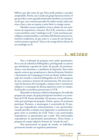 163A DOUTRINA DO PECADO DE MORTE COMO FATOR DE DESENVOLVIMENTO..., p. 140-178
Evandro Rodrigues
bíblicos que dão conta de que Deus pode perdoar o pecador
arrependido. Porém, esse é ainda um grupo bastante restrito. O
queprevalece,entreagrandemaioriadosmembros,éaconsciên-
cia de que, caso cometam pecados de ordem sexual, nada mais
resta a fazer a não ser esperar o juízo final e o castigo eterno.
Membros nessas condições veem-se diante de um senti-
mento de impotência e fracasso. Na CCB, costuma-se referir
a esses membros como “náufragos na fé”. Com suas forças psi-
cológicas comprometidas, o membro dificilmente procura tra-
tamento terapêutico, já que, para si, a causa de sua doença é
exclusivamente espiritual. Trata-se do castigo divino diante de
seu naufrágio na fé.
3 . M É TO D O
Para a realização da pesquisa com cunho quantitativo,
fez-se uso da referência bibliográfica, privilegiando os autores
que abordaram a questão do medo, do pecado, do protestan-
tismo e suas doutrinas e o problema da depressão, bem como
aqueles autores que pesquisaram o desenvolvimento histórico
e doutrinário da Congregação Cristã no Brasil. Embora limi-
tado, foi visitado o material bibliográfico da CCB, composto
de atas, estatutos e resumos de ensinamentos. Por meio da re-
visão da literatura foi investigada a relação entre o sentimento
religioso e a concepção de doença depressiva entre os cristãos,
focalizando os membros pertencentes à CCB.
Buscando-se alcançar o objetivo da pesquisa, foi realizada
pesquisa de campo, da qual participaram membros e ex-mem-
bros da CCB. Foram abordadas 102 pessoas com perfil neces-
sário para participar da pesquisa. Porém, apenas 24 aceitaram
participar. Portanto, a amostragem é constituída de 24 pes-
soas, que responderam voluntariamente a um questionário,
visando perceber a relação entre depressão e o sentimento reli-
gioso entre os membros da CCB. Vinte e um entrevistados
responderam ao questionário por e-mail. Três entrevistados
responderam ao questionário pessoalmente. Dessa forma, a
pesquisa de campo adquiriu formato de “estudo de caso”.
Para pertencerem ao grupo de estudo, os indivíduos
precisavam atender aos seguintes parâmetros:
 
