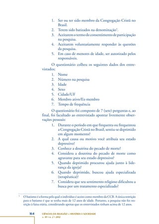 164 CIÊNCIAS DA RELIGIÃO – HISTÓRIA E SOCIEDADE
v. 10 • n. 2 • 2012
1. Ser ou ter sido membro da Congregação Cristã no
Brasil.
2. Terem sido batizados na denominação5
.
3. Aceitaremotermodeconsentimentodeparticipação
na pesquisa.
4. Aceitarem voluntariamente responder às questões
da pesquisa.
5. Em caso de menores de idade, ser autorizado pelos
responsáveis.
O questionário colheu os seguintes dados dos entre-
vistados:
1. Nome
2. Número na pesquisa
3. Idade
4. Sexo
5. Cidade/UF
6. Membro ativo/Ex-membro
7. Tempo de frequência
O questionário foi composto de 7 (sete) perguntas e, ao
final, foi facultado ao entrevistado apontar livremente obser-
vações pessoais:
1. Durante o período em que frequenta ou frequentou
a Congregação Cristã no Brasil, sentiu-se deprimido
em algum momento?
2. A qual causa ou motivo você atribuía seu estado
depressivo?
3. Conhece a doutrina do pecado de morte?
4. Considera a doutrina do pecado de morte como
agravante para seu estado depressivo?
5. Quando deprimido procurou ajuda junto à lide-
rança da igreja?
6. Quando deprimido, buscou ajuda especializada
(terapêutica)?
7. Considera que seu sentimento religioso dificultou a
busca por um tratamento especializado?
5
O batismo é a forma pela qual o indivíduo é aceito como membro da CCB. A única restrição
para o batismo é que se tenha mais de 12 anos de idade. Portanto, a pesquisa não fez res-
trição à faixa etária, considerando apenas que os entrevistados tinham acima de 12 anos.
 