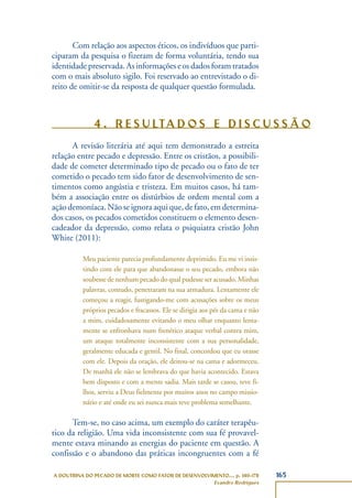 165A DOUTRINA DO PECADO DE MORTE COMO FATOR DE DESENVOLVIMENTO..., p. 140-178
Evandro Rodrigues
Com relação aos aspectos éticos, os indivíduos que parti-
ciparam da pesquisa o fizeram de forma voluntária, tendo sua
identidadepreservada.Asinformaçõeseosdadosforamtratados
com o mais absoluto sigilo. Foi reservado ao entrevistado o di-
reito de omitir-se da resposta de qualquer questão formulada.
4 . R E S U LTA D O S E D I S C U S S Ã O
A revisão literária até aqui tem demonstrado a estreita
relação entre pecado e depressão. Entre os cristãos, a possibili-
dade de cometer determinado tipo de pecado ou o fato de ter
cometido o pecado tem sido fator de desenvolvimento de sen-
timentos como angústia e tristeza. Em muitos casos, há tam-
bém a associação entre os distúrbios de ordem mental com a
açãodemoníaca.Nãoseignoraaquique,defato,emdetermina-
dos casos, os pecados cometidos constituem o elemento desen-
cadeador da depressão, como relata o psiquiatra cristão John
White (2011):
Meu paciente parecia profundamente deprimido. Eu me vi insis-
tindo com ele para que abandonasse o seu pecado, embora não
soubesse de nenhum pecado do qual pudesse ser acusado. Minhas
palavras, contudo, penetraram na sua armadura. Lentamente ele
começou a reagir, fustigando-me com acusações sobre os meus
próprios pecados e fracassos. Ele se dirigia aos pés da cama e não
a mim, cuidadosamente evitando o meu olhar enquanto lenta-
mente se enfronhava num frenético ataque verbal contra mim,
um ataque totalmente inconsistente com a sua personalidade,
geralmente educada e gentil. No final, concordou que eu orasse
com ele. Depois da oração, ele deitou-se na cama e adormeceu.
De manhã ele não se lembrava do que havia acontecido. Estava
bem disposto e com a mente sadia. Mais tarde se casou, teve fi-
lhos, serviu a Deus fielmente por muitos anos no campo missio-
nário e até onde eu sei nunca mais teve problema semelhante.
Tem-se, no caso acima, um exemplo do caráter terapêu-
tico da religião. Uma vida inconsistente com sua fé provavel-
mente estava minando as energias do paciente em questão. A
confissão e o abandono das práticas incongruentes com a fé
 