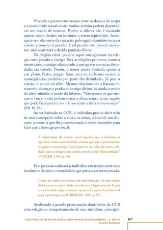 167A DOUTRINA DO PECADO DE MORTE COMO FATOR DE DESENVOLVIMENTO..., p. 140-178
Evandro Rodrigues
Vivendo a permanente tensão entre os desejos do corpo
e a moralidade sexual cristã, muitos cristãos podem desenvol-
ver um estado de neurose. Porém, o dilema não é encarado
apenas como desejos ou instintos a serem reprimidos. Acres-
centa-se o elemento da tentação, pelo qual o demônio incita o
cristão a cometer o pecado. E tal pecado não passará incólu-
me, mas acarretará a devida punição divina.
Na religião cristã, pode-se supor um agravante na rela-
ção entre pecado e castigo. Para as religiões primevas, como o
totemismo, o castigo relacionado a um agravo contra as divin-
dades era temido. Porém, o temor estava limitado apenas a
este plano. Pestes, pragas, fome, seca ou enchentes seriam as
consequências punitivas por parte das divindades. Já para o
cristão, o temor vai além. Mesmo relacionando o fracasso fi-
nanceiro, doenças e perdas ao castigo divino, há ainda o temor
do além-túmulo, o medo do inferno. “Não temais os que ma-
tam o corpo e não podem matar a alma; temei, antes, aquele
que pode fazer perecer no inferno tanto a alma como o corpo”
(Mt 10:28).
Ao ser batizado na CCB, o indivíduo precisa abrir mão
de suas concepções sobre a vida e as coisas, adotando um dis-
curso pronto, o que lhe proporcionará o status necessário para
fazer parte desse grupo social.
A objetividade do mundo social significa que o indivíduo o
apreende como uma realidade externa que não é prontamente
receptiva a seus desejos. Está lá para ser reconhecida como reali-
dade, para se chegar a um acordo com ela como “dura realidade”
(BERGER, 1985, p. 94).
Esse processo colocará o indivíduo em tensão entre seus
instintos e desejos e a moralidade que precisa ser interiorizada.
Como em todos os produtos de interiorização, há uma tensão
dialética entre a identidade socialmente (objetivamente) fixada
e a identidade subjetivamente apropriada, ponto fundamental
para a psicologia social (BERGER, 1985, p. 95).
Analisando a grande preocupação doutrinária da CCB
com relação ao comportamento de seus membros, principal-
 