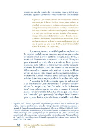 168 CIÊNCIAS DA RELIGIÃO – HISTÓRIA E SOCIEDADE
v. 10 • n. 2 • 2012
mente no que diz respeito às vestimentas, pode-se inferir que
tamanho rigor está diretamente relacionado com a sexualidade:
O povo de Deus aumenta; muitos sem entendimento ainda das
determinações da Palavra de Deus trazem para o meio da ir-
mandade certos costumes e moda perniciosa e de má aparência.
Não podemos entretanto determinar às irmãs se vestirem como
freiras no entretanto podemos exorta-las porém, não obriga-las
a se vestir com vestidos até aos pés e fechados até ao pescoço e
mangas até nas mãos. Todavia não podemos deixa-las em mo-
das livres e decompostas acompanhando o modernismo, fazen-
do-lhes ver que não se devem vestir escandalosamente pois tal
não é a porte de uma serva de Deus (CONGREGAÇÃO
CRISTÃ NO BRASIL, 1961-1969).
A preocupação com a sexualidade pode ser explicada pe-
lo conceito estabelecido de que, uma vez caindo em pecados
de ordem sexual, o crente perde sua salvação. Dessa forma, a
tensão vai além do temor em cometer o ato sexual. Transpassa
para a forma de se vestir, falar e se relacionar. Tanto que, na
ocasião do culto público, os homens devem assentar-se separa-
damente das mulheres, ainda que se trate de suas esposas ou
filhas. As mulheres devem trajar vestidos ou saias. As blusas
devem ter mangas e não podem ter decotes, dentro do templo
ou fora dele. A única concessão para a utilização de calças fe-
mininas é nos casos em que a profissão da mulher assim exija.
A doutrina da CCB apresenta traços do calvinismo6
e do arminianismo7
, simultaneamente. É comum o discurso
de que “no tempo certo, Deus fará a obra, se for de Sua von-
tade”, com relação àqueles que não pertencem à denomi-
nação. Para ser membro da CCB, é preciso que Deus realize
um “chamado”, que a pessoa seja “tocada por Deus” e trazida
para o grupo. Porém, após o batismo, o indivíduo assimila o
6
Segundo João Calvino, o princípio da predestinação absoluta seria o responsável por
explicar o destino dos homens na terra. Tal princípio defendia a ideia de que, segundo a
vontade de Deus, alguns escolhidos teriam direito à vida eterna (O CALVINISMO, 2008).
7
Doutrina baseada no pensamento de Jacó Armínio, em que todos os crentes têm plena
certeza da salvação com a condição de que eles permaneçam em Cristo. A salvação está
condicionada à fé, perseverança, portanto, também está condicionada. Apostasia (desvio
de Cristo) só é cometida por uma deliberada e proposital rejeição de Jesus e renúncia da
fé (WIKIPEDIA, 2009).
 